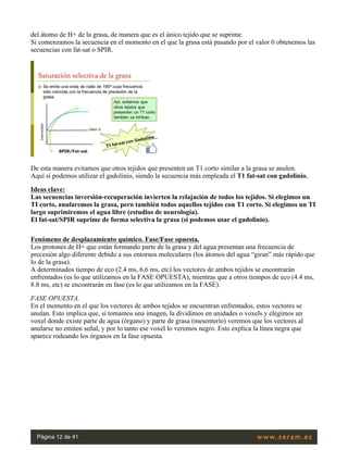 del átomo de H+ de la grasa, de manera que es el único tejido que se suprime.
Si comenzamos la secuencia en el momento en el que la grasa está pasando por el valor 0 obtenemos las
secuencias con fat-sat o SPIR.
 
De esta manera evitamos que otros tejidos que presenten un T1 corto similar a la grasa se anulen.
Aquí si podemos utilizar el gadolinio, siendo la secuencia más empleada el T1 fat-sat con gadolinio.
Ideas clave:
Las secuencias inversión-recuperación invierten la relajación de todos los tejidos. Si elegimos un
TI corto, anularemos la grasa, pero también todos aquellos tejidos con T1 corto. Si elegimos un TI
largo suprimiremos el agua libre (estudios de neurología).
El fat-sat/SPIR suprime de forma selectiva la grasa (si podemos usar el gadolinio).
Fenómeno de desplazamiento químico. Fase/Fase opuesta.
Los protones de H+ que están formando parte de la grasa y del agua presentan una frecuencia de
precesión algo diferente debido a sus entornos moleculares (los átomos del agua “giran” más rápido que
lo de la grasa).
A determinados tiempo de eco (2.4 ms, 6.6 ms, etc) los vectores de ambos tejidos se encontrarán
enfrentados (es lo que utilizamos en la FASE OPUESTA), mientras que a otros tiempos de eco (4.4 ms,
8.8 ms, etc) se encontrarán en fase (es lo que utilizamos en la FASE).
FASE OPUESTA.
En el momento en el que los vectores de ambos tejidos se encuentran enfrentados, estos vectores se
anulan. Esto implica que, si tomamos una imagen, la dividimos en unidades o voxels y elegimos un
voxel donde existe parte de agua (órgano) y parte de grasa (mesenterio) veremos que los vectores al
anularse no emiten señal, y por lo tanto ese voxel lo veremos negro. Esto explica la línea negra que
aparece rodeando los órganos en la fase opuesta.
 
Página 12 de 41
 
