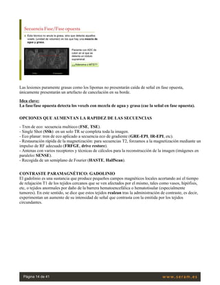 Las lesiones puramente grasas como los lipomas no presentarán caída de señal en fase opuesta,
únicamente presentarán un artefacto de cancelación en su borde.
Idea clave:
La fase/fase opuesta detecta los voxels con mezcla de agua y grasa (cae la señal en fase opuesta).
OPCIONES QUE AUMENTAN LA RAPIDEZ DE LAS SECUENCIAS
- Tren de eco: secuencia multieco (FSE, TSE).
- Single Shot (SSh): en un solo TR se completa toda la imagen.
- Eco planar: tren de eco aplicado a secuencia eco de gradiente (GRE-EPI, IR-EPI, etc).
- Restauración rápida de la magnetización: para secuencias T2, forzamos a la magnetización mediante un
impulso de RF adecuado (FRFGE, drive restore).
- Antenas con varios receptores y técnicas de cálculos para la reconstrucción de la imagen (imágenes en
paralelo: SENSE).
- Recogida de un semiplano de Fourier (HASTE, HalfScan).
 
CONTRASTE PARAMAGNÉTICO: GADOLINIO
El gadolinio es una sustancia que produce pequeños campos magnéticos locales acortando así el tiempo
de relajación T1 de los tejidos cercanos que se ven afectados por el mismo, tales como vasos, hipófisis,
etc, o tejidos anormales por daño de la barrera hematoencefálica o hematotisular (especialmente
tumores). En este sentido, se dice que estos tejidos realzan tras la administración de contraste, es decir,
experimentan un aumento de su intensidad de señal que contrasta con la emitida por los tejidos
circundantes.
 
Página 14 de 41
 