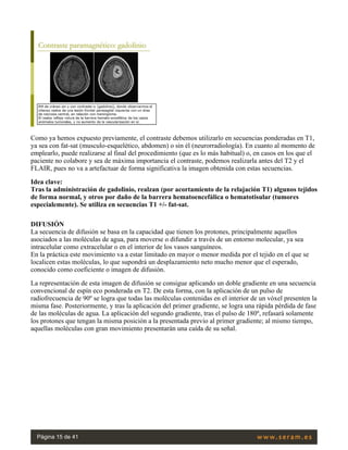 Como ya hemos expuesto previamente, el contraste debemos utilizarlo en secuencias ponderadas en T1,
ya sea con fat-sat (musculo-esquelético, abdomen) o sin él (neurorradiología). En cuanto al momento de
emplearlo, puede realizarse al final del procedimiento (que es lo más habitual) o, en casos en los que el
paciente no colabore y sea de máxima importancia el contraste, podemos realizarla antes del T2 y el
FLAIR, pues no va a artefactuar de forma significativa la imagen obtenida con estas secuencias.
Idea clave:
Tras la administración de gadolinio, realzan (por acortamiento de la relajación T1) algunos tejidos
de forma normal, y otros por daño de la barrera hematoencefálica o hematotisular (tumores
especialemente). Se utiliza en secuencias T1 +/- fat-sat.
DIFUSIÓN
La secuencia de difusión se basa en la capacidad que tienen los protones, principalmente aquellos
asociados a las moléculas de agua, para moverse o difundir a través de un entorno molecular, ya sea
intracelular como extracelular o en el interior de los vasos sanguíneos.
En la práctica este movimiento va a estar limitado en mayor o menor medida por el tejido en el que se
localicen estas moléculas, lo que supondrá un desplazamiento neto mucho menor que el esperado,
conocido como coeficiente o imagen de difusión.
La representación de esta imagen de difusión se consigue aplicando un doble gradiente en una secuencia
convencional de espín eco ponderada en T2. De esta forma, con la aplicación de un pulso de
radiofrecuencia de 90º se logra que todas las moléculas contenidas en el interior de un vóxel presenten la
misma fase. Posteriormente, y tras la aplicación del primer gradiente, se logra una rápida pérdida de fase
de las moléculas de agua. La aplicación del segundo gradiente, tras el pulso de 180º, refasará solamente
los protones que tengan la misma posición a la presentada previo al primer gradiente; al mismo tiempo,
aquellas moléculas con gran movimiento presentarán una caída de su señal.
 
Página 15 de 41
 