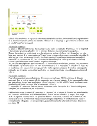 En este caso el contraste de tejidos es similar al que habíamos descrito anteriormente: lo que permanezca
en el mismo sitio emitirá un máximo de señal (“blanco” en la imagen) y lo que se mueva no emitirá nada
de señal (“negro” en la imagen).
Valoración cualitativa
El grado de difusión también va a depender del valor o factor b, parámetro determinado por la magnitud
y duración del gradiente aplicado y por el intervalo de tiempo existente entre los dos pulsos.
De esta forma, tanto un gradiente de larga duración como un intervalo largo entre dos pulsos van a dar
lugar a un aumento de la potenciación en T2, con lo que en imagen lo veremos con una alta intensidad de
señal sin que exista una verdadera restricción al movimiento. Esto es lo que conocemos como efecto
residual T2 o contaminación T2. Para evitar esto, es necesario aplicar varios gradientes con distintos
valores b, preferiblemente modificando la magnitud del campo.
Así, un valor b bajo presenta poca sensibilidad a la restricción del movimiento, es decir, sólo presentarán
caída de señal aquellas moléculas con libre movimiento (esto en la práctica no es así debido al efecto T2
de muchos de estos tejidos). Sin embargo, un valor b alto supondrá una caída de señal de todas aquellas
moléculas que presentan restricción a la difusión, con mayor sensibilidad a medida que aumentemos el
valor b.
Valoración cuantitativa
Para valorar cuantitativamente la difusión debemos recurrir al mapa ADC (coeficiente de difusión
aparente).  Este se obtiene tras un cálculo matemático que relaciona los datos de las imágenes obtenidas
con un gradiente 0s/mm² y de aquellas con valores b mayores (50, 500 o 1000 s/mm²), siendo necesario
para la adquisición de este mapa ADC al menos dos valores b.
El mapa del ADC provee un contraste basado únicamente en las diferencias de la difusión del agua en
los tejidos, sin contaminación por la relación T2.
Podríamos decir que el mapa ADC constituye el “negativo” de la imagen de difusión: así, cuando existe
una verdadera restricción a la difusión lo veremos “blanco” en esta secuencia y “negro” en el mapa
ADC; en aquellos casos de efecto T2, aparecerá “blanco” en difusión y “blanco” en el mapa ADC (no
existe restricción al movimiento). De aquí se deriva la gran importancia de esta herramienta en casos
como el infarto subagudo ó los quistes simples, que emitirán una alta señal en la secuencia de difusión
por efecto T2.
 
Página 16 de 41
 