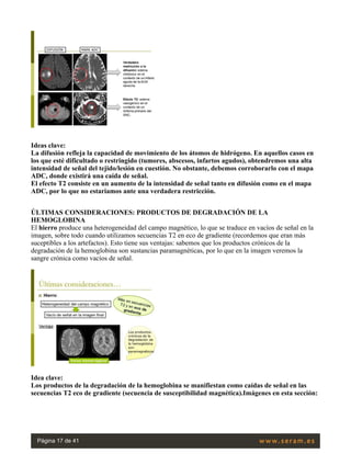Ideas clave:
La difusión refleja la capacidad de movimiento de los átomos de hidrógeno. En aquellos casos en
los que esté dificultado o restringido (tumores, abscesos, infartos agudos), obtendremos una alta
intensidad de señal del tejido/lesión en cuestión. No obstante, debemos corroborarlo con el mapa
ADC, donde existirá una caída de señal.
El efecto T2 consiste en un aumento de la intensidad de señal tanto en difusión como en el mapa
ADC, por lo que no estariamos ante una verdadera restricción.
 
ÚLTIMAS CONSIDERACIONES: PRODUCTOS DE DEGRADACIÓN DE LA
HEMOGLOBINA
El hierro produce una heterogeneidad del campo magnético, lo que se traduce en vacíos de señal en la
imagen, sobre todo cuando utilizamos secuencias T2 en eco de gradiente (recordemos que eran más
suceptibles a los artefactos). Esto tiene sus ventajas: sabemos que los productos crónicos de la
degradación de la hemoglobina son sustancias paramagnéticas, por lo que en la imagen veremos la
sangre crónica como vacíos de señal.
 
Idea clave:
Los productos de la degradación de la hemoglobina se manifiestan como caídas de señal en las
secuencias T2 eco de gradiente (secuencia de susceptibilidad magnética).Imágenes en esta sección:
Página 17 de 41
 