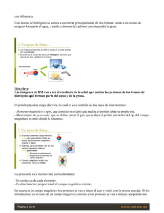 con diferencia.
Este átomo de hidrógeno lo vamos a encontrar principalmente de dos formas: unido a un átomo de
oxígeno formando el agua, o unido a átomos de carbono constituyendo la grasa.
 
Idea clave:
Las imágenes de RM van a ser el resultado de la señal que emiten los protones de los átomos de
hidrógeno que forman parte del agua y de la grasa.
El protón presenta carga eléctrica, lo cual le va a conferir de dos tipos de movimientos:
- Momento magnético o spin, que consiste en el giro que realiza el protón sobre su propio eje.
- Movimiento de precesión, que se define como el giro que realiza el protón alrededor del eje del campo
magnético externo donde lo situemos. 
La precesión va a mostrar dos particularidades:
- Es exclusiva de cada elemento.
- Es directamente proporcional al campo magnético externo.
En ausencia de campo magnético los protones se van a situar al azar y todos con la misma energía. Si los
introducimos en el seno de un campo magnético externo estos protones se van a alinear, adoptando dos
Página 2 de 41
 