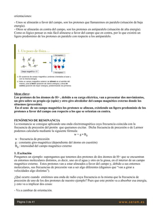 orientaciones:
- Unos se alinearán a favor del campo, son los protones que llamaremos en paralelo (situación de baja
energía).
- Otros se alinearán en contra del campo, son los protones en antiparalelo (situación de alta energía).
Como es lógico pensar es más fácil alinearse a favor del campo que en contra, por lo que existirá un
ligero predominio de los protones en paralelo con respecto a los antiparalelo.
 
Ideas clave:
Los protones de los átomos de H+ , debido a su carga eléctrica, van a presentar dos movimientos,
un giro sobre su propio eje (spín) y otro giro alrededor del campo magnético externo donde los
situemos (precesión).
 En el seno  de un campo magnético los protones se alinean, existiendo un ligero predominio de los
protones a favor del campo con respecto a los que se orientan en contra.
FENÓMENO DE RESONANCIA
La resonancia se consigue aplicando una onda electromagnética cuya frecuencia coincida con la
frecuencia de precesión del protón  que queramos excitar.  Dicha frecuencia de precesión o de Larmor
podemos calcularla mediante la siguiente fórmula:
w = g • B0
 w : frecuencia de precesión
 g : constante giro-magnética (dependiente del átomo en cuestión)
 B0 : intensidad del campo magnético externo
1. Excitación
Pongamos un ejemplo: supongamos que tenemos dos protones de dos átomos de H+ que se encuentran
en entornos moleculares distintos, es decir, uno en el agua y otro en la grasa, en el interior de un campo
magnético externo.  Estos protones van a estar alineados a favor del campo y, debido a sus entornos
moleculares, sus frecuencias de precesión van a ser algo diferentes (digamos que “van a girar a
velocidades algo distintas”).
¿Qué ocurre cuando  emitimos una onda de radio cuya frecuencia es la misma que la frecuencia de
precesión de uno de los dos protones de nuestro ejemplo? Pues que este protón va a absorber esa energía,
y esto va a implicar dos cosas:
- Va a cambiar de orientación.
Página 3 de 41
 