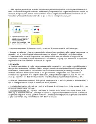 - Todos aquellos protones con la misma frecuencia de precesión que se han excitado por nuestra onda de
radio van a comenzar a girar al unísono o en tiempo (si suponemos que los protones son como relojes, en
situación de reposo estos marcan horas diferentes; cuando los protones se excitan estos sincronizan sus
“manillas” y “marcan la misma hora”). Es lo que se conoce como protones en fase.
 
Si representaramos esto de forma vectorial, y explicado de manera sencilla, tendríamos que:
- Antes de la excitación existe un predominio de vectores (correspondientes a los ejes de los protones) en
paralelo, y por lo tanto, el vector resultante (en azul) se “dibujará” sobre el eje z o eje longitudinal.
- Una vez excitados una serie de protones, estos van a cambiar su orientación hacia antiparalelo, de
manera que en este caso, el vector resultante se localizará sobre el eje xy o eje transversal, sufriendo una
angulación de 90º con respecto a la situación de “reposo”.
2. Relajación
Al finalizar nuestra onda de radio, los protones excitados van a volver a su posición original liberando la
energía absorbida también en forma de radio, aunque con unas características diferentes con respecto a
nuestra onda, dependiendo del entorno molecular donde se sitúen dichos protones (por ejemplo, si
emitimos un sonido dentro de una cueva, el eco que recibimos va a presentar unas características
diferentes que dependerán de la amplitud de la cueva, la rugosidad de sus paredes, etc). Por ello, esta
onda que recibimos nos dará información sobre el tejido donde se encuentra nuestro átomo de H+.
Existen dos componentes dentro de la relajación, inseparables en la práctica (ocurren al mismo tiempo) y
que se corresponden con los ejes de orientación de los protones:
- Relajación longitudinal o T1 (eje z o “vertical”). Depende de las interacciones de los átomos de H+ con
su entorno y es de mayor duración.
- Relajación transversal o T2 (eje xy u “horizontal”). Depende de las interacciones de los átomos de H+
entre sí y es de menor duración. Constituye el desfase de los protones (recordemos que con la excitación
los protones se ponían en fase –giraban al unísono-, esta relajación implica que los protones comenzarán
a girar a destiempo, tal y como lo hacían antes de ser excitados).
 
Página 4 de 41
 