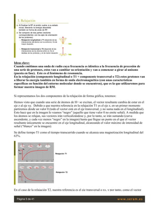 Ideas clave:
Cuando emitimos una onda de radio cuya frecuencia es idéntica a la frecuencia de precesión de
una serie de protones, estos van a cambiar su orientación y van a comenzar a girar al unísono
(puesta en fase).  Este es el fenómeno de resonancia.
En la relajación (componente longitudinal o T1 + componente transversal o T2) estos protones van
a liberar la energía también en forma de onda electromagnética (con unas características
específicas en función del entorno molecular donde se encuentren), que es la que utilizaremos para
formar nuestra imagen de RM.
Si representamos los dos componentes de la relajación de forma gráfica, tenemos:
Hemos visto que cuando una serie de átomos de H+ se excitan, el vector resultante cambia de estar en el
eje z al eje xy.  Debido a que nuestra referencia en la relajación T1 es el eje z, en un primer momento
partiremos desde un valor 0 (todo el vector está en el eje transversal, y no suma nada en el longitudinal).
Esto hace que en la imagen lo veamos “negro” (aquello que tiene valor 0 no emite señal). A medida que
los átomos se relajan, sus vectores irán verticalizándose y, por lo tanto, se irán sumando (curva
ascendente, y cada vez menos “negro” en la imagen) hasta que llegue un punto en el que el vector
resultante únicamente se encuentre en el eje longitudinal, alcanzando el valor máximo de intensidad de
señal (“blanco” en la imagen).
Se define tiempo T1 como el tiempo transcurrido cuando se alcanza una magnetización longitudinal del
63%.
 
En el caso de la relajación T2, nuestra referencia es el eje transversal o xy, y por tanto, como el vector
Página 5 de 41
 