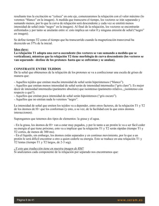 resultante tras la excitación se “coloca” en este eje, comenzaremos la relajación con el valor máximo (lo
veremos “blanco” en la imagen). A medida que transcurra el tiempo, los vectores se irán separando y
sumando menos, por lo que la curva de relajación será descendente y cada vez se emitirá menos
intensidad de señal (más “negro” en la imagen). Al final de la relajación, los vectores se encontrarán
enfrentados y por tanto se anularán entre sí: esto implica un valor 0 y ninguna emisión de señal (“negro”
en imagen).
Se define tiempo T2 como el tiempo que ha transcurrido cuando la magnetización transversal ha
decrecido un 37% de la inicial.
Idea clave:
La relajación T1 adopta una curva ascendente (los vectores se van sumando a medida que se
verticalizan), mientras que la relajación T2 tiene morfología de curva descendente (los vectores se
van separando –desfase de los protones- hasta que se enfrentan y se anulan).
CONSTRASTE ENTRE TEJIDOS
De la señal que obtenemos de la relajación de los protones se va a confeccionar una escala de grises de
manera que:
- Aquellos tejidos que emitan mucha intensidad de señal serán hiperintensos (“blanco”).
- Aquellos que emitan menos intensidad de señal serán de intensidad intermedia (“gris claro”). Es mejor
decir de intensidad intermedia (parámetro absoluto) que isointenso (parámetro relativo, ¿isointenso con
respecto a qué?).
- Aquellos que emitan poca intensidad de señal serán hipointensos (“gris oscuro”).
- Aquellos que no emitan nada lo veremos “negro”.
La intensidad de señal que emiten los tejidos va a depender, entre otros factores, de la relajación T1 y T2
de los átomos de H+ que los conforman (y esto, a su vez, de la facilidad con la que estos átomos
interaccionen).
Supongamos que tenemos dos tipos de elementos: la grasa y el agua.
- En la grasa, los átomos de H+ van a estar muy pegados, y por lo tanto a un protón le va a ser fácil ceder
su energía al que tiene próximo, esto va a implicar que la relajación T1 y T2 serán rápidas (tiempo T1 y
T2 cortos, de menos de 300 ms).
- En el líquido, sin embargo, los átomos están separados y en continuo movimiento, por lo que a un
protón le será difícil encontrar a otro a quien cederle su energía. Esto se traduce en una relajación T1 y
T2 lentas (tiempo T1 y T2 largos, de 2-3 seg).
¿Y esto que traducción tiene en nuestra imagen de RM?
Si analizamos cada componente de la relajación por separado nos encontramos que:
 
Página 6 de 41
 
