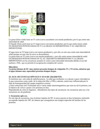 La grasa (línea verde) tiene un T1 corto (curva ascendente con mucha pendiente), por lo que emite más
intensidad de señal.
El líquido (línea azul) tiene un T1 largo (curva con menos pendiente), por lo que emite menos señal.
EN IMÁGENES POTENCIADAS EN T1 LA GRASA ES HIPERINTENSA Y EL LÍQUIDO ES
HIPOINTENSO.
El agua tiene un T2 largo (curva con menos pendiente) y, por ello, en este caso emite más intensidad de
señal (porque en este caso la curva es descendente).
La grasa tiene un T2 corto (curva con mucha pendiente), y por ello emite menos intensidad de señal.
EN IMÁGENES POTENCIADAS EN T2, EL LÍQUIDO ES HIPERINTENSO Y LA GRASA
HIPOINTENSA (en las secuencias actuales lo vemos como intensidad intermedia debido al uso del
multieco -FSE-, que no permite la recuperación completa del vector).
Idea clave:
La grasa (átomos de H+ muy juntos) presenta tiempos de relajación T1 y T2 cortos, mientras que
el agua (átomos muy separados) presenta tiempos largos.
EL ECO. SECUENCIAS SPÍN ECO Y ECO DE GRADIENTE.
Si emitimos una  sola onda de radiofrecuencia,  la señal que recibamos va a decaer a gran velocidad (es
lo que conocemos como caída  de la inducción libre o FID) y además, estará muy influenciada por la
falta de homogeneidad del campo magnético externo.
¿Cómo solucionar esto? Emitiendo una o varias ondas electromagnéticas que sean eco de la primera, con
el objetivo de volver a poner a los protones en fase.
Dependiendo de cómo lo hagamos,  obtendremos dos tipos de secuencias: las secuencias spin eco y las
secuencias eco de gradiente.
1. Secuencias spin eco.
En este tipo de secuencias, tras el primer impulso de 90º, la nueva puesta en fase la haremos emitiendo
un segundo impulso de 180º, de manera que conseguimos una imagen especular del desfase de los
protones.
 
Página 7 de 41
 