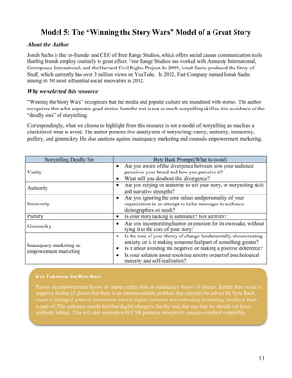 11
Model 5: The “Winning the Story Wars” Model of a Great Story
About the Author
Jonah Sachs is the co-founder and CEO of Free Range Studios, which offers social causes communication tools
that big brands employ routinely to great effect. Free Range Studios has worked with Amnesty International,
Greenpeace International, and the Harvard Civil Rights Project. In 2009, Jonah Sachs produced the Story of
Stuff, which currently has over 3 million views on YouTube. In 2012, Fast Company named Jonah Sachs
among its 50 most influential social innovators in 2012.
Why we selected this resource
“Winning the Story Wars” recognizes that the media and popular culture are inundated with stories. The author
recognizes that what separates good stories from the rest is not so much storytelling skill as it is avoidance of the
“deadly sins” of storytelling.
Correspondingly, what we choose to highlight from this resource is not a model of storytelling as much as a
checklist of what to avoid. The author presents five deadly sins of storytelling: vanity, authority, insincerity,
puffery, and gimmickry. He also cautions against inadequacy marketing and counsels empowerment marketing.
Storytelling Deadly Sin Byte Back Prompt (What to avoid)
Vanity
 Are you aware of the divergence between how your audience
perceives your brand and how you perceive it?
 What will you do about this divergence?
Authority
 Are you relying on authority to tell your story, or storytelling skill
and narrative strengths?
Insincerity
 Are you ignoring the core values and personality of your
organization in an attempt to tailor messages to audience
demographics or needs?
Puffery  Is your story lacking in substance? Is it all frills?
Gimmickry
 Are you incorporating humor or emotion for its own sake, without
tying it to the core of your story?
Inadequacy marketing vs.
empowerment marketing
 Is the tone of your theory of change fundamentally about creating
anxiety, or is it making someone feel part of something greater?
 Is it about avoiding the negative, or making a positive difference?
 Is your solution about resolving anxiety or part of psychological
maturity and self-realization?
Key Takeaway for Byte Back
Pursue an empowerment theory of change rather than an inadequacy theory of change. Rather than create a
negative feeling of gloom that there is an insurmountable problem that can only be solved by Byte Back,
create a feeling of positive momentum toward digital inclusion and embracing technology that Byte Back
is part of. The audience should feel that digital change is for the best, but also that we should not leave
anybody behind. This will also resonate with CSR partners, who prefer success-oriented nonprofits.
 