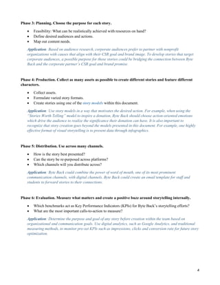 4
Phase 3: Planning. Choose the purpose for each story.
 Feasibility: What can be realistically achieved with resources on hand?
 Define desired audiences and actions.
 Map out content needs.
Application: Based on audience research, corporate audiences prefer to partner with nonprofit
organizations with causes that align with their CSR goal and brand image. To develop stories that target
corporate audiences, a possible purpose for those stories could be bridging the connection between Byte
Back and the corporate partner’s CSR goal and brand promise.
Phase 4: Production. Collect as many assets as possible to create different stories and feature different
characters.
 Collect assets.
 Formulate varied story formats.
 Create stories using one of the story models within this document.
Application: Use story models in a way that motivates the desired action. For example, when using the
“Stories Worth Telling” model to inspire a donation, Byte Back should choose action-oriented emotions
which drive the audience to realize the significance their donation can have. It is also important to
recognize that story creation goes beyond the models presented in this document. For example, one highly
effective format of visual storytelling is to present data through infographics.
Phase 5: Distribution. Use across many channels.
 How is the story best presented?
 Can the story be re-purposed across platforms?
 Which channels will you distribute across?
Application: Byte Back could combine the power of word of mouth, one of its most prominent
communication channels, with digital channels. Byte Back could create an email template for staff and
students to forward stories to their connections.
Phase 6: Evaluation. Measure what matters and create a positive buzz around storytelling internally.
 Which benchmarks act as Key Performance Indicators (KPIs) for Byte Back’s storytelling efforts?
 What are the most important calls-to-action to measure?
Application: Determine the purpose and goal of any story before creation within the team based on
organizational and communication goals. Use digital analytics, such as Google Analytics, and traditional
measuring methods, to monitor pre-set KPIs such as impressions, clicks and conversion rate for future story
optimization.
 
