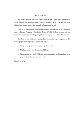 KATA PENGANTAR
Puji syukur penulis panjatkan kepada ALLOH SWT yang telah memberikan
segala rahmat dan karunianya-Nya sehingga LAPORAN KEGIATAN ini dapat
diselesaikan dengan lancara dan tidak ada halangan yang berarti.
Laporan ini disusun guna memenuhi tugas yang telah ditetapkan oleh instruktur
mata pelajaran Pengantar Manufaktur Dasar (PMD). Dalam laporan ini akn
membahas tentang mesin milling., pengertian, proses yang bias dipakai dan lain-lain.
Demikian laporan ini disusun semoga dapat bermanfaat bagi para pembaca, dan
tidak lupa penulis mengucapkan terimakasih kepada :
1. Orang tua yang selalu mendukung kegiatan penulis.
2. Mas herry selaku instruktur section Milling.
3. Teman-teman dari prodi TPM yang membantu dalam pembuatan laporan ini
yang tidak dapat disebutkan satu persatu.
Penulis berharap s

 