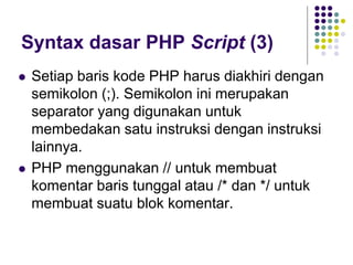 Syntax dasar PHP Script (3)
 Setiap baris kode PHP harus diakhiri dengan
semikolon (;). Semikolon ini merupakan
separator yang digunakan untuk
membedakan satu instruksi dengan instruksi
lainnya.
 PHP menggunakan // untuk membuat
komentar baris tunggal atau /* dan */ untuk
membuat suatu blok komentar.
 