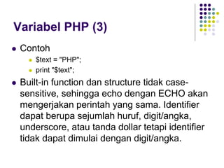 Variabel PHP (3)
 Contoh
 $text = "PHP";
 print "$text";
 Built-in function dan structure tidak case-
sensitive, sehingga echo dengan ECHO akan
mengerjakan perintah yang sama. Identifier
dapat berupa sejumlah huruf, digit/angka,
underscore, atau tanda dollar tetapi identifier
tidak dapat dimulai dengan digit/angka.
 