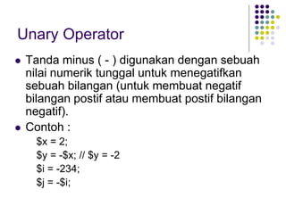 Unary Operator
 Tanda minus ( - ) digunakan dengan sebuah
nilai numerik tunggal untuk menegatifkan
sebuah bilangan (untuk membuat negatif
bilangan postif atau membuat postif bilangan
negatif).
 Contoh :
$x = 2;
$y = -$x; // $y = -2
$i = -234;
$j = -$i;
 