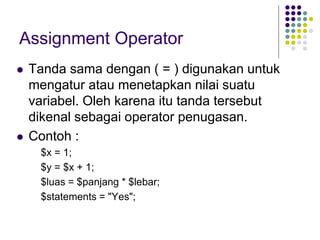 Assignment Operator
 Tanda sama dengan ( = ) digunakan untuk
mengatur atau menetapkan nilai suatu
variabel. Oleh karena itu tanda tersebut
dikenal sebagai operator penugasan.
 Contoh :
$x = 1;
$y = $x + 1;
$luas = $panjang * $lebar;
$statements = "Yes";
 
