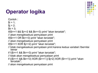 Operator logika
Contoh :
$i = 1;
$j = 2;
$k = 3;
if($i==1 && $j==2 && $k==3) print "akan tercetak";
// akan mengeksekusi pernyataan print
if($i==1 OR $k==3) print "akan tercetak";
// akan mengeksekusi pernyataan print
if($i==1 XOR $j==2) print "akan tercetak";
// tidak mengeksekusi pernyataan print karena kedua variabel //bernilai
benar
if !($i==1 && $k==3) print "akan tercetak";
// tidak akan mengeksekusi pernyataan print
if (($i==1 && $k==3) XOR ($i==1 || $j=2) XOR ($i==1)) print "akan
tercetak";
// akan mengeksekusi pernyataan print
 