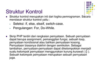 Struktur Kontrol
 Struktur kontrol merupakan inti dari logika pemrograman. Secara
mendasar struktur kontrol yaitu :
 Seleksi: if, else, elseif, switch-case.
 Pengulangan: For, Do-While.
 Skrip PHP terdiri dari rangkaian pernyataan. Sebuah pernyataan
dapat berupa assignment, pemanggilan fungsi, sebuah loop,
pernyataan kondisional atau bahkan pernyataan kosong.
Pernyataan biasanya diakhiri dengan semikolon. Sebagai
tambahan, pernyataan-pernyataan dapat dikelompokkan menjadi
suatu kelompok pernyataan menggunakan kurung kurawal ( {} ).
Sebuah kelompok pernyataan merupakan sebuah pernyataan
juga.
 