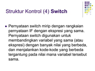 Struktur Kontrol (4) Switch
 Pernyataan switch mirip dengan rangkaian
pernyataan IF dengan ekspresi yang sama.
Pernyataan switch digunakan untuk
membandingkan variabel yang sama (atau
ekspresi) dengan banyak nilai yang berbeda,
dan menjalankan kode-kode yang berbeda
tergantung pada nilai mana variabel tersebut
sama.
 