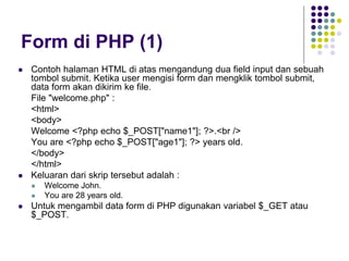 Form di PHP (1)
 Contoh halaman HTML di atas mengandung dua field input dan sebuah
tombol submit. Ketika user mengisi form dan mengklik tombol submit,
data form akan dikirim ke file.
File "welcome.php" :
<html>
<body>
Welcome <?php echo $_POST["name1"]; ?>.<br />
You are <?php echo $_POST["age1"]; ?> years old.
</body>
</html>
 Keluaran dari skrip tersebut adalah :
 Welcome John.
 You are 28 years old.
 Untuk mengambil data form di PHP digunakan variabel $_GET atau
$_POST.
 