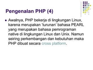 Pengenalan PHP (4)
 Awalnya, PHP bekerja di lingkungan Linux,
karena merupakan ’turunan’ bahasa PEARL
yang merupakan bahasa pemrograman
native di lingkungan Linux dan Unix. Namun
seiring perkembangan dan kebutuhan maka
PHP dibuat secara cross platform.
 