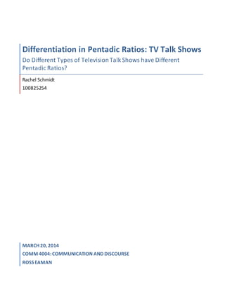 Differentiation in Pentadic Ratios: TV Talk Shows
Do Different Types of TelevisionTalk Shows have Different
Pentadic Ratios?
Rachel Schmidt
100825254
MARCH 20, 2014
COMM 4004:COMMUNICATION AND DISCOURSE
ROSS EAMAN
 