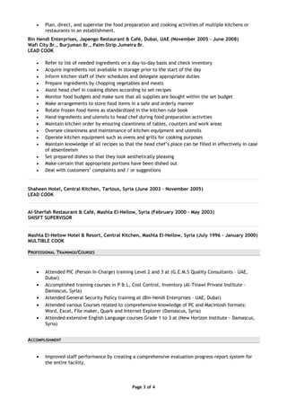 • Plan, direct, and supervise the food preparation and cooking activities of multiple kitchens or
restaurants in an establishment.
Bin Hendi Enterprises, Japengo Restaurant & Café, Dubai, UAE (November 2005 – June 2008)
Wafi City Br., Burjuman Br., Palm-Strip Jumeira Br.
LEAD COOK
• Refer to list of needed ingredients on a day-to-day basis and check inventory
• Acquire ingredients not available in storage prior to the start of the day
• Inform kitchen staff of their schedules and delegate appropriate duties
• Prepare ingredients by chopping vegetables and meats
• Assist head chef in cooking dishes according to set recipes
• Monitor food budgets and make sure that all supplies are bought within the set budget
• Make arrangements to store food items in a safe and orderly manner
• Rotate frozen food items as standardized in the kitchen rule book
• Hand ingredients and utensils to head chef during food preparation activities
• Maintain kitchen order by ensuring cleanliness of tables, counters and work areas
• Oversee cleanliness and maintenance of kitchen equipment and utensils
• Operate kitchen equipment such as ovens and grills for cooking purposes
• Maintain knowledge of all recipes so that the head chef’s place can be filled in effectively in case
of absenteeism
• Set prepared dishes so that they look aesthetically pleasing
• Make-certain that appropriate portions have been dished out
• Deal with customers’ complaints and / or suggestions
Shaheen Hotel, Central Kitchen, Tartous, Syria (June 2003 – November 2005)
LEAD COOK
Al-Sherfah Restaurant & Café, Mashta El-Hellow, Syria (February 2000 – May 2003)
SHISFT SUPERVISOR
Mashta El-Hellow Hotel & Resort, Central Kitchen, Mashta El-Hellow, Syria (July 1996 – January 2000)
MULTIBLE COOK
PROFESSIONAL TRAININGS/COURSES
• Attended PIC (Person In-Charge) training Level 2 and 3 at (G.E.M.S Quality Consultants – UAE,
Dubai)
• Accomplished training courses in P & L, Cost Control, Inventory (Al-Tinawi Private Institute -
Damascus, Syria)
• Attended General Security Policy training at (Bin-Hendi Enterprises – UAE, Dubai)
• Attended various Courses related to comprehensive knowledge of PC and Macintosh formats:
Word, Excel, File maker, Quark and Internet Explorer (Damascus, Syria)
• Attended extensive English Language courses Grade 1 to 3 at (New Horizon Institute - Damascus,
Syria)
ACCOMPLISHMENT
• Improved staff performance by creating a comprehensive evaluation progress-report system for
the entire facility.
Page 3 of 4
 