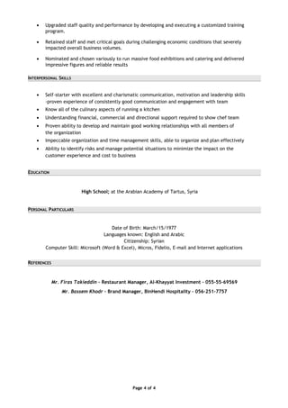 • Upgraded staff quality and performance by developing and executing a customized training
program.
• Retained staff and met critical goals during challenging economic conditions that severely
impacted overall business volumes.
• Nominated and chosen variously to run massive food exhibitions and catering and delivered
impressive figures and reliable results
INTERPERSONAL SKILLS
• Self-starter with excellent and charismatic communication, motivation and leadership skills
-proven experience of consistently good communication and engagement with team
• Know all of the culinary aspects of running a kitchen
• Understanding financial, commercial and directional support required to show chef team
• Proven ability to develop and maintain good working relationships with all members of
the organization
• Impeccable organization and time management skills, able to organize and plan effectively
• Ability to identify risks and manage potential situations to minimize the impact on the
customer experience and cost to business
EDUCATION
High School; at the Arabian Academy of Tartus, Syria
PERSONAL PARTICULARS
Date of Birth: March/15/1977
Languages known: English and Arabic
Citizenship: Syrian
Computer Skill: Microsoft (Word & Excel), Micros, Fidelio, E-mail and Internet applications
REFERENCES
Mr. Firas Takieddin – Restaurant Manager, Al-Khayyat Investment – 055-55-69569
Mr. Bassem Khodr – Brand Manager, BinHendi Hospitality – 056-251-7757
Page 4 of 4
 