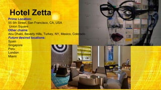Hotel Zetta
Prime Location:
55 5th Street, San Francisco, CA, USA
Union Square
Other chains:
Abu Dhabi, Beverly Hills, Turkey, NY, Mexico, Colorado
Future desired locations:
Spain
Singapore
Peru
London
Miami
 