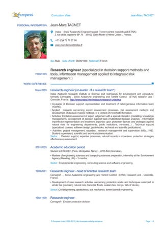 Curriculum Vitae Jean-Marc TACNET
© European Union, 2002-2013 | http://europass.cedefop.europa.eu Page 1 / 4
PERSONAL INFORMATION Jean-Marc TACNET
Irstea - Snow Avalanche Engineering and Torrent control research unit (ETNA)
2, rue de la papèterie BP 76 38402 Saint-Martin d’Hères Cedex , France.
+33 (0)4 76 76 27 68
jean-marc.tacnet@irstea.fr
Sex Male Date of birth 08/06/1965 Nationality French
WORK EXPERIENCE
POSITION
Research engineer (specialized in decision support methods and
tools, information management applied to integrated risk
management )
Since 2003 Research engineer (co-leader of a research team*)
Irstea (National Research Institute of Science and Technology for Environment and Agriculture;
formerly Cemagref) , Snow Avalanche engineering and Torrent Control (ETNA) research unit -
Grenoble, France. http://www.irstea.fr/en/research/research-units/etgr
▪ Co-leader of Decision support, representation and treatment of heterogeneous information team
(*DARE).
▪ Applied research concerning expert assessment processes, risk assessment methods and
development of decision-making methods in a context of imperfect information.
▪ Activities: Elicitation,assessment of expert judgement with a special interest in (modelling, knowledge
management), development of decision support tools (multicriteria decision analysis) , Information
imperfection representation and treatment, expertise upon protection devices and strategies against
natural risks for engineering departments, public institutions, ministries...) , Technical support
(specialized courses, software design, guide-books, technical and scientific publications).
▪ Activities: project management, expertise , research management and supervision (MSc., PhD.
Student supervision), scientific and technical communication.
Sector: : Decision support, expertise processes, natural hazards in mountains, protection strategies
effectiveness assessment.
2001-2003 Academic education period
Student in ENGREF (Paris, Montpellier, Nancy) , UFR-IMA (Grenoble),
▪ Masters of engineering sciences and computing sciences preparation, internship at the Environment
Agency (Reading, UK) – 3 months.
Sector: Environmental engineering, computing science and software engineering
1999-2001 Research engineer –head of AntiRisk research team
Cemagref - , Snow Avalanche engineering and Torrent Control (ETNA) research unit - Grenoble,
France.
▪ Development of new research activities concerning protection works and techniques extended to
whole fast gravitating natural risks (torrential floods, avalanches, risings, falls of blocks).
Sector: Civil engineering, geotechnics, soil mechanics, torrent control engineering.
1992-1999 Research engineer
Cemagref - Erosion protection division
 
