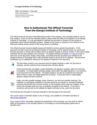 Georgia Institute of Technology
Office of the Registrar - Transcripts
Office of the Registrar
Georgia Institute of Technology
Atlanta, GA 30332-0315
How to Authenticate This Official Transcript
From the Georgia Institute of Technology
This official transcript has been transmitted electronically to the recipient, and is intended solely for use by
that recipient. If you are not the intended recipient, please notify the Office of the Registrar at the Georgia
Institute of Technology. It is not permissible to replicate this document or forward it to any person or
organization other than the identified recipient. Release of this record or disclosure of its contents to any
third party without written consent of the record owner is prohibited.
This official transcript has been digitally signed and therefore contains special characteristics. If this
document has been issued by the Georgia Institute of Technology, and for optimal results, we recommend
that this document is viewed with the latest version of Adobe® Acrobat or Adobe® Reader; it will reveal a digital
certificate that has been applied to the transcript. This digital certificate will appear in a pop-up screen or
status bar on the document, display a blue ribbon, and declare that the document was certified by the
Georgia Institute of Technology with a valid certificate issued by GeoTrust CA for Adobe®. This document
certification can be validated by clicking on the Signature Properties of the document.
The blue ribbon symbol is your assurance that the digital certificate is valid, the document is
authentic, and the contents of the transcript have not been altered.
If the transcript does not display a valid certification and signature message, reject this transcript
immediately. An invalid digital certificate display means either the digital signature is not authentic,
or the document has been altered. The digital signature can also be revoked by the transcript
office if there is cause, and digital signatures can expire. A document with an invalid digital
signature display should be rejected.
Lastly, one other possible message, Author Unknown, can have two possible meanings: The
certificate is a self-signed certificate or has been issued by an unknown or untrusted certificate
authority and therefore has not been trusted, or the revocation check could not complete. If you
receive this message make sure you are properly connected to the internet. If you have a
connection and you still cannot validate the digital certificate on-line, reject this document.
The transcript key and guide to transcript evaluation is the last page of this document.
The current version of Adobe® Reader is free of charge, and available for immediate download at
http://www.adobe.com.
If you require further information regarding the authenticity of this transcript, you may email or call the
Office of the Registrar at the Georgia Institute of Technology at comments@registrar.gatech.edu or
404-894-4150.
 