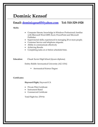 Dominic Kensof
Email: dominicgour03@yahoo.com Tel: 510-329-1928
Skills:
• Computer literate; knowledge in Windows Professional; familiar
with Microsoft Word 2009, Excel, PowerPoint and Microsoft
Publisher.
• Supervisorial skills; experienced in managing 20 or more people.
• Customer Service and telephone etiquette.
• Ability to communicate effectively
• Achieving Results
• Completing tasks on or before scheduled time.
Education: Chuuk Xavier High School (4years diploma)
Embry Riddle Aeronautical University (AZ, USA)
 Aeronautical Science Degree
Certificates:
Hayward Flight, Hayward CA
• Private Pilot Certificate
• Instrument Rated
• Commercial Certificate
Total Flight hrs: 270+hr
 