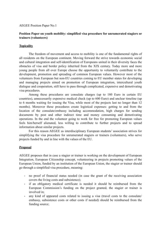 AEGEE Position Paper No.1 
Position Paper on youth mobility: simplified visa procedure for unrumerated stagiers or 
trainers (volunteers) 
Topicality 
The freedom of movement and access to mobility is one of the fundamental rights of 
all residents on the European continent. Moving forward the strive towards economic social 
and cultural integration and self-identification of Europeans united in their diversity faces the 
obstacles of visa and border policy inherited from the XIX century. Today more and more 
young people from all over Europe choose the opportunity to voluntarily contribute to the 
development, promotion and spreading of common European values. However most of the 
volunteers from European but non-EU countries coming to EU member states for developing 
and managing projects aimed on promotion of European integration, intercultural youth 
dialogue and cooperation, still have to pass through complicated, expensive and demotivating 
visa procedures. 
Among these procedures are consulate charges (up to 180 Euro in certain EU 
countries), unnecessarily expensive medical check (up to 600 Euro) and unclear timeline (up 
to 6 months waiting for issuing the Visa, while most of the projects last no longer than 12 
months). Moreover these procedures create logistical expenses: getting to and from the 
location of the consulate/embassy including accommodation, high charges for sending 
documents by post and other indirect time and money consuming and demotivating 
operations. In the end the volunteer going to work for free for promoting European values 
feels him/herself alienated, less willing to contribute to further projects and to spread 
information about similar projects. 
For this reason AEGEE as interdisciplinary European students’ association strives for 
simplifying the visa procedure for unrumerated stagiers or trainers (volunteers), who serve 
projects funded by and in line with the values of the EU. 
Proposal 
AEGEE proposes that in case a stagier or trainer is working on the development of European 
Integration, European Citizenship concept, volunteering in projects promoting values of the 
European Union, funded by an institution of the European Union, the stagier or trainer should 
go through a simplified visa procedure, meaning: 
- no proof of financial status needed (in case the grant of the receiving association 
covers the living costs and subsistence); 
- if an obligatory medical certificate is needed it should be reimbursed from the 
European Commission’s funding on the project granted, the stagier or trainer is 
involved in; 
- any kind of appeared costs related to issuing a visa (travel costs to the consulate/ 
embassy, subsistence costs or other costs if needed) should be reimbursed from the 
funding source; 
 