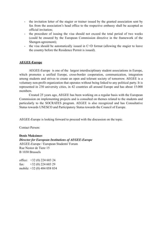 - the invitation letter of the stagier or trainer issued by the granted association sent by 
fax from the association’s head office to the respective embassy shall be accepted as 
official invitation; 
- the procedure of issuing the visa should not exceed the total period of two weeks 
(could be ensured by the European Commission directive in the framework of the 
Shengen agreement); 
- the visa should be automatically issued in C+D format (allowing the stagier to leave 
the country before the Residence Permit is issued). 
AEGEE-Europe 
AEGEE-Europe is one of the largest interdisciplinary student associations in Europe, 
which promotes a unified Europe, cross-border cooperation, communication, integration 
among students and strives to create an open and tolerant society of tomorrow. AEGEE is a 
voluntary non-profit organization that operates without being linked to any political party. It is 
represented in 230 university cities, in 42 countries all around Europe and has about 15.000 
members. 
Created 25 years ago, AEGEE has been working on a regular basis with the European 
Commission on implementing projects and is consulted on themes related to the students and 
particularly to the SOCRATES program. AEGEE is also recognized and has Consultative 
Status towards UNESCO and Participatory Status towards the Council of Europe. 
AEGEE-Europe is looking forward to proceed with the discussion on the topic. 
Contact Person: 
Denis Maksimov 
Director for European Institutions of AEGEE-Europe 
AEGEE-Europe / European Students' Forum 
Rue Nestor de Tiere 15 
B 1030 Brussels 
office: +32 (0) 224 603 24 
fax: +32 (0) 224 603 29 
mobile: +32 (0) 484 058 034 
