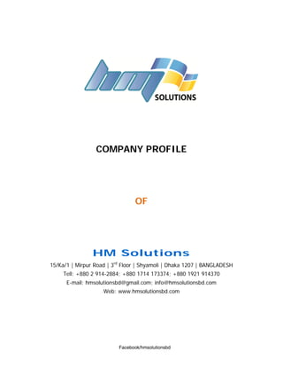 COMPANY PROFILE
OF
HM Solutions
15/Ka/1 | Mirpur Road | 3rd
Floor | Shyamoli | Dhaka 1207 | BANGLADESH
Tell: +880 2 914-2884; +880 1714 173374; +880 1921 914370
E-mail: hmsolutionsbd@gmail.com; info@hmsolutionsbd.com
Web: www.hmsolutionsbd.com
Facebook/hmsolutionsbd
 