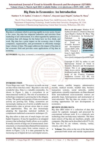 International Journal of Trend in Scientific Research and Development (IJTSRD)
Volume 6 Issue 3, March-April 2022 Available Online: www.ijtsrd.com e-ISSN: 2456 – 6470
@ IJTSRD | Unique Paper ID – IJTSRD49839 | Volume – 6 | Issue – 3 | Mar-Apr 2022 Page 1749
Big Data in Economics: An Introduction
Matthew N. O. Sadiku1
, Uwakwe C. Chukwu2
, Abayomi Ajayi-Majebi3
, Sarhan M. Musa1
1
Roy G. Perry College of Engineering, Prairie View A&M University, Prairie View, TX, USA
2
Department of Engineering Technology, South Carolina State University, Orangeburg, SC, USA
3
Department of Manufacturing Engineering, Central State University, Wilberforce, OH, USA
ABSTRACT
Big data is a domain which is growing rapidly in every sector. In just
a few years, big data has impacted industries and activities from
marketing to law enforcement. It is often regarded by optimists as a
revolution that will change for the better how we live, think, and
work. Big data has a great impact on the economy since it helps
companies, organizations, and governments to efficiently manage
large volumes of data. This paper addresses the impact of big data in
the economic field and provides some applications of big data in
economy.
KEYWORDS: big data, economics, economists, applications
How to cite this paper: Matthew N. O.
Sadiku | Uwakwe C. Chukwu | Abayomi
Ajayi-Majebi | Sarhan M. Musa "Big
Data in Economics: An Introduction"
Published in
International Journal
of Trend in
Scientific Research
and Development
(ijtsrd), ISSN: 2456-
6470, Volume-6 |
Issue-3, April 2022,
pp.1749-1755, URL:
www.ijtsrd.com/papers/ijtsrd49839.pdf
Copyright © 2022 by author (s) and
International Journal of Trend in
Scientific Research and Development
Journal. This is an
Open Access article
distributed under the
terms of the Creative Commons
Attribution License (CC BY 4.0)
(http://creativecommons.org/licenses/by/4.0)
INTRODUCTION
Victor Hugo once said, “No power on earth can stop
an idea whose time has come.” Big data is one such
wonderful idea. Data is a valuable commodity. As
shown in Figure 1, data is everywhere in an
interconnected world [1]. The role of economists in
technology companies is growing due to the ubiquity
of data. The quality and quantity of data on economic
activity are growing fast. Today, economists are
increasingly making use of newly available massive
administrative data or private sector data to create
new opportunities. They are also increasingly
adopting the large-data statistical methods to
complement traditional econometric techniques [2].
Big data refers to data sets of much larger size and
higher frequency. It may be regarded as an untapped
resource that technology finally allows us to exploit.
It usually consists of large sets of unstructured, semi-
structured, or structured data obtained from numerous
sources. Big data comes from various sources, as
shown in Figure 2 [3]. It is data generated by the
increasing use of digital devices such digital sensors,
smart meters, satellite imagery, administrative
records, medical records, weather data, business
transaction systems, social networks, mobile
applications, scientific experiments. etc Data obtained
from non-traditional socio-economic sources are
generally large, heterogeneous and unstructured or
semi-structured. The big data era creates a lot of
exciting opportunities for new developments in
economics.
REVIEW ON BIG DATA
Big data (BD) refers to a collection of data that
cannot be captured, managed, and processed by
conventional software tools. It is a relatively new
technology that can help many industries. The three
main sources of big data are machines, people, and
companies. Big data can be described with 42 Vs [4].
The first five Vs are volume, velocity, variety,
veracity, and value [5].
Volume: This refers to the size of the data being
generated both inside and outside organizations
IJTSRD49839
 