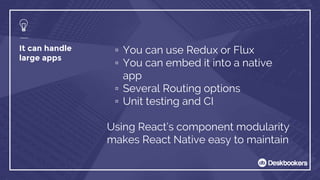 It can handle
large apps
▫ You can use Redux or Flux
▫ You can embed it into a native
app
▫ Several Routing options
▫ Unit testing and CI
Using React’s component modularity
makes React Native easy to maintain
 