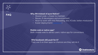 FAQ Why RN instead of pure Native?
▫ Shared code => Easier to maintain
▫ Reuse JS developers and environment
▫ Nicer to work with (Hot Reloading, less XCode, better modularity)
▫ Easier deployment (codepush)
Mobile web or native app?
Both: mobile web to attract users, native app for conversions
Will facebook still push for it?
They use it on their apps so chances are they will do it
 