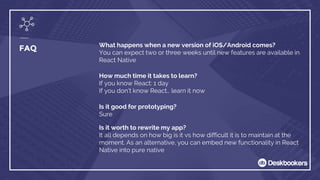What happens when a new version of iOS/Android comes?
You can expect two or three weeks until new features are available in
React Native
FAQ
How much time it takes to learn?
If you know React: 1 day
If you don’t know React… learn it now
Is it good for prototyping?
Sure
Is it worth to rewrite my app?
It all depends on how big is it vs how difficult it is to maintain at the
moment. As an alternative, you can embed new functionality in React
Native into pure native
 