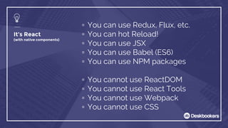 It’s React
(with native components)
▫ You can use Redux, Flux, etc.
▫ You can hot Reload!
▫ You can use JSX
▫ You can use Babel (ES6)
▫ You can use NPM packages
▫ You cannot use ReactDOM
▫ You cannot use React Tools
▫ You cannot use Webpack
▫ You cannot use CSS
 