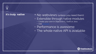 It’s truly native ▫ No webviews (unless you need them)
▫ Extensible through native modules
▫ Create your own in Objective-C, Swift or Java
▫ Use js.coach
▫ Performance is awesome
▫ The whole native API is available
 