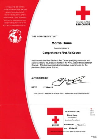 N EW ZEALAND
RED CROSS
THIS IS TO CERTIFY THAT
Morris Hume
has completed a
Comprehensive First Aid Course
and has met the New Zealand Red Cross qualifying standards and
achieved the CPRL2 requirements of the New Zealand Resuscitation
Council. This training meets the legislative requirements for the
provision of workplace first aid.
AUTHoRTsED By
d@_
DArE 27-Mar-15
+NEWZEALAND
REDCROSS
AUTHORISED BY
DATE 27-Mar-l5
VALID FOR TWO YEARS FROM DATE OF ISSUE, ANNUAL CPR UPDATES ARE ADVISED.
THIS IS TO CERTIFY THAT
Morris Hume
has completed a
Comprehensive Firct Aid Course
BREAK
JOINS
TO
REMOVE
1R72.30/l 3v0l
300-330
TE OF ISSUE. ANNUAL CPR UPDATES ARE ADVISED.
 