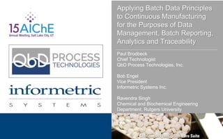 Applying Batch Data Principles
to Continuous Manufacturing
for the Purposes of Data
Management, Batch Reporting,
Analytics and Traceability
Paul Brodbeck
Chief Technologist
QbD Process Technologies, Inc.
Bob Engel
Vice President
Informetric Systems Inc.
Ravendra Singh
Chemical and Biochemical Engineering
Department, Rutgers University
 