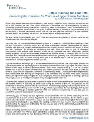 Estate Planning for Your Pets:
Smoothing the Transition for Your Four-Legged Family Members
By John Strohmeyer, Porter Hedges LLP
www.porterhedges.com
While many people take great care in planning their estates, important family members are typically left
out of their planning: the pets. Pets usually aren’t part of the estate plan because planning focuses on
transferring property to the right people and minimizing taxes. But this doesn’t mean that the pets should
be left out of the plan. Because one of the goals of estate planning is ensuring a smooth transition from
one situation to another, pet owners should plan for how their pets will transition to a new caretaker,
because without this planning, the pet can’t tell anyone what is wrong or what to do.
So, what can be done to plan for your pets? There are two scenarios to plan for: if you die, and if you are
incapacitated and can’t care for your pet.
If you die, then the most straightforward planning option is to make an outright gift of your pet in your Last
Will and Testament to a specific person who will serve as the pet’s caretaker. (Although few pet owners
consider their pets to be property, the law considers them property that can be distributed as part of a Last
Will and Testament.) In addition to transferring the pets, you’ll also want to give all necessary
paraphernalia, such as food, beds, and toys, so that the pet’s caretaker has them. Additionally, consider
making a specific cash gift to the caretaker to remove the financial burden of caring for your pet from the
caretaker. This cash gift will not only offset the costs of food and grooming now, but also future medical
bills for the pet’s care. But while making direct gifts is the easiest way to care for your pet, the new
caretaker has no legal obligation to care for your pet.
If you’re unsure that an outright gift to a caretaker will result in appropriate care for your pet, you can use
a pet trust to create the legal obligation on the trustee of the trust to care for your pet. Pet trusts can be
created in two ways: a statutory pet trust created under Texas Property Code § 112.037, or a custom-
drafted trust. A pet trust can be created during your lifetime (known as an “inter vivos” trust) or under the
terms of a Last Will and Testament (known as a “testamentary” trust). Creating either type of pet trust is
more complicated than making an outright gift to the caretaker, and will incur more costs, including
drafting the agreement and paying for the trust’s expenses. However, the expense of creating a pet trust
will give you peace of mind by insuring that your pet is appropriately cared for.
The terms of a statutory pet trust allow an owner to create a trust for the benefit of an animal alive during
the owner’s lifetime. A statutory pet trust exists during the lifetime of the pet, and provides for the
distribution of remaining property after the pet’s death. Any remaining property held at the pet’s death can
pass to either a beneficiary under your Will or to your heirs if you created the trust during your life but die
without a Will. Although a statutory pet trust limits your options when planning for your pet, you can
ensure that someone is responsible for your pet.
Alternatively, you can have a pet trust agreement custom-drafted for your pet. Unlike a statutory pet trust,
a customized pet trust can continue beyond the life of an individual animal (e.g., for the kittens of your
current cat). If the trust is an inter vivos trust, it will exist before your death, ensuring that there won’t be a
delay in caring for your pet on your death. But creating an inter vivos trust requires incurring not only the
cost of drafting the agreement and funding the trust now, but also all of the administrative costs from now
until the trust’s termination.
Instead of creating an inter vivos trust, you can create a testamentary pet trust, meaning that the trust will
not exist until after your Will has been admitted to probate. This minimizes the costs associated with
funding and administering the trust during your lifetime. While you will save on trust administration costs
 