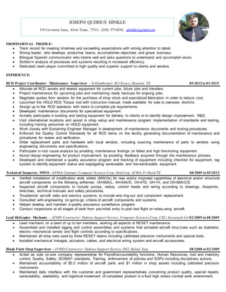 PROFESSIONAL PROFILE:
 Track record for meeting timelines and exceeding expectations with strong attention to detail.
 Strong leader, who develops productive teams, accomplishes objectives and grows business.
 Bilingual Spanish communicator who listens well and asks questions to understand and accomplish vision.
 Skilled in analysis of processes and systems resulting in increased efficiency.
 Dedicated team player committed to high quality and superior support to clients and vendors.
EXPERIENCE:
RCD Project Coordinator/ Maintenance Supervisor – Schlumberger, M I Swaco,Houston, TX 05/2012 to 01/2015
 Allocate all RCD assets and related equipment for current jobs, future jobs and transfers.
 Project maintenance for upcoming jobs and maintaining ready backups for ongoing jobs.
 Negotiate quotes from vendors for the purchase of shop stock and specialized fabrication in order to reduce cost.
 Launched the HOLD RCD Torque tool with instruction manual; made available for sale to overseas districts.
 Assign up to five RCD operators with tasks to complete job requirements.
 Developed maintenance documents for specialized equipment.
 Actively participate in building and testing equipment for delivery to clients or to identify design improvement, R&D.
 Visit international locations and assist in shop setup and maintenance program implementation of standards and testing,
including training personnel on HOLD equipment.
 Work closely with Sustaining Engineer Manager in development of maintenance documents and testing procedures
 Enforced the Quality Control Standards for all RCD items on the facility generating documentation of maintenance and
procedures for review and verification.
 Order replacement parts and hardware with local vendors, including sourcing maintenance of parts to vendors using
engineering documents and specifications.
 Participate in root cause analysis by providing maintenance findings on failed and high functioning equipment.
 Assist design engineering for product improvement by providing feedback acquired through the maintenance process.
 Developed and maintained a quality assurance program and tracking of equipment including checklist for equipment, tag
system to identify equipment status and segregating serviceable and non-serviceable equipment.
Technical Inspector, MWO –AFMA Contract: Computer Science Corp, DynCorp, AFMA, Ft Hood TX 08/2009 to 05/2012
 Verified installation of modification work orders (MWOs) for new and/or improved capabilities of electrical and/or structural
aircraft components on the following airframes: UH-60A/L, AH-64A/D, CH-47D, UH-1H, and OH-58A/C/D.
 Inspected aircraft components to include pumps, radios, control heads and wiring according to drawings, blueprints,
directives, technical manuals and safety procedures.
 Troubleshot aircraft radio and avionics systems, to include wire ring-out and component replacement.
 Consulted with engineering on go/no-go criteria of aircraft components and systems
 Helped develop and maintain a quality assurance surveillance program.
 Conduct inspections at all stages of work from pre-initial entry to post test flight on rotary-wing aircraft.
Lead Helicopter Mechanic – AFMD Contractor: Defense Support Service, Computer Sciences Corp, CSC, Savannah GA 02/2009 to 08/2009
 Lead mechanic on a team of up to ten members, working all aspects of RESET maintenance.
 Assembled and installed rigging and control assemblies and systems that activated aircraft struc tures such as stabilator,
electro- mechanical servos and flight controls according to specifications.
 Maintained all shop sets used by three RESET teams including calibrated precision instruments and special tools.
 Installed mechanical linkages, actuators, cables, and electrical wiring system and aircraft accessories.
Blade Paint Shop Supervisor - AFMD Contractor: Defense Support Service, DS2, Balad, Iraq 08/2008 to 02/2009
 Acted as sole on-site company representative for Payroll/accountability functions, Human Resources, tool and inventory
control, Quality, Safety, ISO9001 standards, Training, enforcement of policies and SOPs including disciplinary actions.
 Maintained accountability of $5.5 million of aircraft parts and $1 million in shop assets including calibrated precision
instruments.
 Maintained daily interface with the customer and government representatives concerning product quality, special repairs,
serviceability, availability, and logistical movement of completed product in a fluid high stress combat work environment.
JOSEPH QUDDUS HINKLE
319 Coventry Lane, Alvin Texas, 77511, (254) 577-0534, qhinkle@gmail.com
 