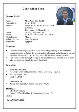 Curriculum Vitae
Personal details:
Name: Mena Nady Aziz Tawfik
Date of birth: 16 April 1985
Address: House No. 37, St. No. 17Nile, Shark
elmahata,
Beni Mazar, El-Minia , Egypt.
E-mail: narmar_13@yahoo.com
Phone: +2 01225810554 , +2 01210007312
Marital status: Married
Military Service: Final Exempted
Nationality: Egyptian
Objective:
• To obtain a challenging position in the field of Engineering, in a well reputed
organization that will allow for growth and development, and a chance to use and
contribute my education, knowledge, leadership qualities and special skills.
• I am ready and have enough energy to drive your business forward, as well as to
relocate within the Middle East and Worldwide.
Education:
2002-2007 [FE-MU]
• FE-MU [ Faculty of Engineering – Minia University - Egypt ]
• B.COM.Degree, 2007.
• Grade < GOOD >
2000-2002 [GS]
• Passed from Secondary School with grade 93.3%.
Training :
CEMEX Company.
Egyco " El Nasr Building & Contracture Company " .
Work:
From 7/2007-3/2008:
 