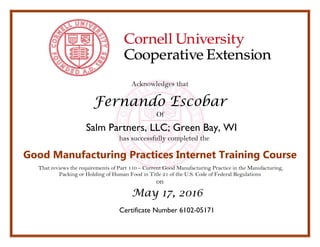 Acknowledges that
Fernando Escobar
Of
Salm Partners, LLC; Green Bay, WI
has successfully completed the
Good Manufacturing Practices Internet Training Course
That reviews the requirements of Part 110 – Current Good Manufacturing Practice in the Manufacturing,
Packing or Holding of Human Food in Title 21 of the U.S. Code of Federal Regulations
on
May 17, 2016
Certificate Number 6102-05171
 