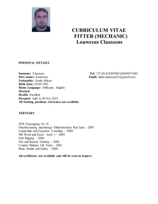 CURRICULUM VITAE
FITTER (MECHANIC)
Louwrens Claassens
PERSONAL DETAILS
Surname: Claassens Tel: +27 (0) 832447001/(0)849571083
First names: Louwrens Email: linda.claassens31@gmail.com
Nationality: South African
Birth Date: 29/03/1981
Home Language: Afrikaans, English
Married
Health: Excellent
Passport: valid to 20 Nov 2021
All working positions references are available.
TERTIARY
HTS Vereeniging Gr 10
Fitter(including machining) Olifantsfontein Red Seal. - 2007
Leadership and Executive Coaching – 2009
MS Word and Excel – level 1 – 2009
Safe Rigging – 2006
Fire and Rescue Training – 2006
Counter Balance Lift Truck – 2001
Basic Health and Safety – 2006
All certificates are available and will be sent on request.
 