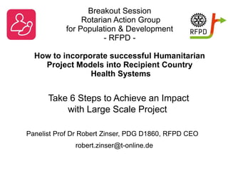 Breakout Session
Rotarian Action Group
for Population & Development
- RFPD -
How to incorporate successful Humanitarian
Project Models into Recipient Country
Health Systems
Take 6 Steps to Achieve an Impact
with Large Scale Project
Panelist Prof Dr Robert Zinser, PDG D1860, RFPD CEO
robert.zinser@t-online.de
 