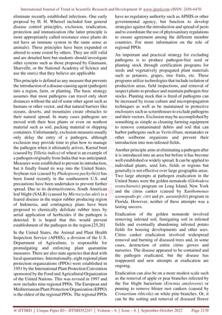 International Journal of Trend in Scientific Research and Development @ www.ijtsrd.com eISSN: 2456-6470
@ IJTSRD | Unique Paper ID – IJTSRD52247 | Volume – 6 | Issue – 6 | September-October 2022 Page 2138
eliminate recently established infections. One early
proposal by H. H. Whetzel included four general
disease control principles, exclusion, eradication,
protection and immunization (the latter principle is
more appropriately called resistance since plants do
not have an immune system in the same sense as
animals). These principles have been expanded or
altered to some extent by others. They are still valid
and are detailed here but students should investigate
other systems such as those proposed by Gäumann,
Sharvelle, or the National Academy of Science and
use the one(s) that they believe are applicable.
This principle is defined as any measure that prevents
the introduction of a disease-causing agent (pathogen)
into a region, farm, or planting. The basic strategy
assumes that most pathogens can travel only short
distances without the aid of some other agent such as
humans or other vector, and that natural barriers like
oceans, deserts, and mountains create obstacles to
their natural spread. In many cases pathogens are
moved with their host plants or even on nonhost
material such as soil, packing material or shipping
containers. Unfortunately, exclusion measures usually
only delay the entry of a pathogen, although
exclusion may provide time to plan how to manage
the pathogen when it ultimately arrives. Karnal bunt
(caused by Tilletia indica) of wheat is an example of
a pathogen originally from India that was anticipated.
Measures were established to prevent its introduction,
but it finally found its way into the United States.
Soybean rust (caused by Phakopsora pachyrhizi) has
been found recently in the southeastern U.S. and
precautions have been undertaken to prevent further
spread. Due to its destructiveness, South American
leaf blight (SALB) (caused by Microcyclus ulei) is a
feared disease in the major rubber producing region
of Indonesia, and contingency plans have been
proposed to chemically defoliate rubber trees by
aerial application of herbicides if the pathogen is
detected. It is hoped that this would prevent
establishment of the pathogen in the region.[25,26]
In the United States, the Animal and Plant Health
Inspection Service (APHIS), a division of the U.S.
Department of Agriculture, is responsible for
promulgating and enforcing plant quarantine
measures. There are also state agencies that deal with
local quarantines. Internationally, eight regional plant
protection organizations (PPOs) were established in
1951 by the International Plant Protection Convention
sponsored by the Food and Agricultural Organization
of the United Nations. This was revised in 1997 and
now includes nine regional PPOs. The European and
Mediterranean Plant Protection Organization (EPPO)
is the oldest of the regional PPOs. The regional PPOs
have no regulatory authority such as APHIS or other
governmental agency, but function to develop
strategies against the introduction and spread of pests
and to coordinate the use of phytosanitary regulations
to ensure agreement among the different member
countries. For more information on the role of
regional PPOs
An important and practical strategy for excluding
pathogens is to produce pathogen-free seed or
planting stock through certification programs for
seeds and vegetatively propagated plant materials
such as potatoes, grapes, tree fruits, etc. These
programs utilize technologies that include isolation of
production areas, field inspections, and removal of
suspect plants to produce and maintain pathogen-free
stocks. Planting stock that is freed of pathogens can
be increased by tissue culture and micropropagation
techniques as well as be maintained in protective
enclosures such as screenhouses to exclude pathogens
and their vectors. Exclusion may be accomplished by
something as simple as cleaning farming equipment
to remove contaminated debris and soil that can
harbor pathogens such as Verticillium, nematodes or
other soilborne organisms and prevent their
introduction into non-infested fields.
Another principle aims at eliminating a pathogen after
it is introduced into an area but before it has become
well established or widely spread. It can be applied to
individual plants, seed lots, fields or regions but
generally is not effective over large geographic areas.
Two large attempts at pathogen eradication in the
United States were the golden nematode (Globodera
rostochiensis) program on Long Island, New York
and the citrus canker (caused by Xanthomonas
axonopodis pv. citri and pv. aurantifolii) program in
Florida. However, neither of these attempts was a
lasting success.
Eradication of the golden nematode involved
removing infested soil, fumigating soil in infested
fields and eventually abandoning infested potato
fields for housing developments and other uses.
Citrus canker eradication involved widespread
removal and burning of diseased trees and, in some
cases, destruction of entire citrus groves and
nurseries. The disease appeared to be contained and
the pathogen eradicated, but the disease has
reappeared and new attempts at eradication are
ongoing.
Eradication can also be on a more modest scale such
as the removal of apple or pear branches infected by
the fire blight bacterium (Erwinia amylovora) or
pruning to remove blister rust cankers (caused by
Cronartium ribicola) on white pine branches. Or, it
can be the sorting and removal of diseased flower
 