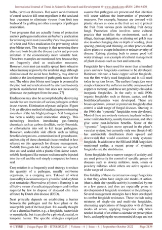 International Journal of Trend in Scientific Research and Development @ www.ijtsrd.com eISSN: 2456-6470
@ IJTSRD | Unique Paper ID – IJTSRD52247 | Volume – 6 | Issue – 6 | September-October 2022 Page 2139
bulbs, corms or rhizomes. Hot water seed-treatment
of cereal seeds to kill smut mycelium in the seed and
heat treatment to eliminate viruses from fruit tree
budwood for grafting are other examples of pathogen
eradication.
Two programs that are actually forms of protection
and not pathogen eradication are barberry eradication
for reducing stem rust (caused by Puccinia graminis)
of wheat and Ribes eradication for preventing white
pine blister rust. The strategy is that removing these
alternate hosts breaks the disease cycles and prevents
infection of the economically more valuable host.
These two examples are mentioned here because they
are frequently cited as eradication measures.
However, stem rust can readily spread from wheat to
wheat in many regions by the uredinial stage although
elimination of the aecial host, barberry, may deter or
diminish the development of pathogenic races of the
rust. The white pine blister rust fungus is perennial in
the pine host and eradication of the alternate host only
protects noninfected trees but does not necessarily
eliminate the pathogen from the area.[27]
Eradication may also be accomplished by destroying
weeds that are reservoirs of various pathogens or their
insect vectors. Elimination of potato cull piles (Figure
5) is an effective method of eradicating overwintering
inoculum of the late blight pathogen. Soil fumigation
has been a widely used eradication strategy. This
technology involves introducing gas-forming
chemicals such as carbon disulfide, methyl bromide,
or chloropicrin into soil to kill target pathogens.
However, undesirable side effects such as killing
beneficial organisms, contamination of groundwater,
and toxicity of these chemicals have resulted in less
reliance on this approach for disease management.
Volatile fumigants like methyl bromide are injected
into soil and sealed with a plastic film. Some water-
soluble fumigants like metam-sodium can be injected
into the soil and the soil simply compacted to form a
seal
Crop rotation is a frequently used strategy to reduce
the quantity of a pathogen, usually soil-borne
organisms, in a cropping area. Take-all of wheat
(caused by Gaeumannomyces graminis) and soybean
cyst nematode (Heterodera glycines). Burning is an
effective means of eradicating pathogens and is often
required by law to dispose of diseased elm trees
affected by Dutch elm disease (DED).
Next principle depends on establishing a barrier
between the pathogen and the host plant or the
susceptible part of the host plant. It is usually thought
of as a chemical barrier, e.g., a fungicide, bactericide
or nematicide, but it can also be a physical, spatial, or
temporal barrier. The specific strategies employed
assume that pathogens are present and that infection
will occur without the intervention of protective
measures. For example, bananas are covered with
plastic sleeves as soon as the fruit are set to protect
the fruit from various pests including fruit decay
fungi. Protection often involves some cultural
practice that modifies the environment, such as
tillage, drainage, irrigation, or altering soil pH. It may
also involve changing date or depth of seeding, plant
spacing, pruning and thinning, or other practices that
allow plants to escape infection or reduce severity of
disease. Raising planting beds to assure good soil
water drainage is an example of cultural management
of plant diseases such as root and stem rots.
Fungicides have been used for more than a hundred
years and new fungicides continue to be developed.
Bordeaux mixture, a basic copper sulfate fungicide,
was the first widely used fungicide and is still used
today in various forms. The earliest fungicides were
simple elements like sulfur or metallic compounds of
copper or mercury, and these are generally classed as
inorganic fungicides. In the early to mid-1900s
organic fungicides such as thiram, captan, and the
bisdithiocarbamates were developed. These are
broad-spectrum, contact or protectant fungicides that
control a wide range of fungal diseases. Starting in
the 1960s the “systemic” fungicides were developed.
Most of these are not truly systemic in plants but have
some limited mobility, usually translaminar, and often
give some post-infection benefits. Some of the
“systemic” fungicides move upward in the plant’s
vascular system, but currently only one (fosetyl-Al)
has ambimobile distribution (both upward and
downward) that would constitute a truly systemic
fungicide. In addition to the SBI and DMI fungicides
mentioned earlier, a recent group of systemic
fungicides are the strobilurins.
Some fungicides have narrow ranges of activity and
are used primarily for control of specific groups of
diseases such as downy mildews, rusts, smuts or
powdery mildews while others are active against a
wider range of diseases.
One liability of these recent narrow-range fungicides
is that they often have single-site modes of action,
(that is, their site-specific activity is controlled by one
or a few genes), and thus are especially prone to
development of fungicide resistance in the pathogen.
Several management strategies have been developed
to combat fungicide resistance. These include using
mixtures of single-site and multi-site fungicides,
alternating applications of fungicides with different
modes of action, applying fungicides only when
needed instead of on either a calendar or prescription
basis, and applying the recommended dosage and not
 