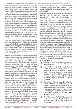International Journal of Trend in Scientific Research and Development @ www.ijtsrd.com eISSN: 2456-6470
@ IJTSRD | Unique Paper ID – IJTSRD52247 | Volume – 6 | Issue – 6 | September-October 2022 Page 2141
Development of resistance has been most successful
against the more specialized pathogens such as rust
fungi , smut fungi, powdery mildew fungi, and
viruses, but less so against general pathogens such as
many blight, canker, root rot and leaf spotting
pathogens. A major problem with genetically resistant
plants is that host-differentiated pathogenic races can
be selected, so that many breeding programs become
continuous processes to develop disease resistant
plant lines. Disease resistance conferred by a single
major gene is sometimes called specific or qualitative
resistance and is race-specific. This type of resistance
is often unstable, and emergence of a pathogenic race
that can attack that genotype can completely
overcome this type of resistance. Quantitative
resistance or general resistance derives from many
different genes for resistance with additive effects to
provide more stable (or durable) resistance to
pathogens.
There are several strategies to minimize this race
development and resistance failure. These include
methods of gene deployment, where different genetic
plant types are interspersed on a regional basis to
avoid a genetic monoculture, or planting mixtures of
cultivars having different genetic compositions to
ensure that some component of the crop will be
resistant to the disease.
A recent and controversial technique in developing
disease resistant plants is the insertion of genes from
other organisms into plants to impart some
characteristic. For example, genes from the bacterium
Bacillus thuringiensis have been inserted into plants
to protect against insect attacks. Plants with these
inserted genes are called genetically-modified
organisms (GMOs), and have caused concern that
unanticipated, and perhaps detrimental,
characteristics, such as unforeseen allergens, may also
be transferred to the new plants. However, unforeseen
and undesirable qualities also can be transmitted by
conventional plant breeding techniques. The potato
cultivar Lenape was developed in part because of its
resistance to Potato virus A and resistance to late
blight tuber infection. After it was released it was
discovered that the tubers contained very high levels
of solanine, a toxic alkaloid. The wheat cultivar Paha
had resistance to stripe rust (caused by Puccinia
striiformis) but also was very susceptible to flag smut
(caused by Urocystis agropyri). Both of these plant
cultivars, developed by conventional breeding
methods, were quickly taken out of production. There
is much interest in the genetic engineering of disease-
resistant plants and some success has been obtained
with several virus diseases, the best known of which
is papaya ringspot. This approach to plant disease
management will likely expand, especially for widely
grown crops such as wheat, corn, soybeans, rice, and
the like, as social, legal, and economic obstacles are
overcome.[27]
Integrated Disease Management (IDM) is a concept
derived from the successful Integrated Pest
Management (IPM) systems developed by
entomologists for insect and mite control. In most
cases IDM consists of scouting with timely
application of a combination of strategies and tactics.
These may include site selection and preparation,
utilizing resistant cultivars, altering planting
practices, modifying the environment by drainage,
irrigation, pruning, thinning, shading, etc., and
applying pesticides, if necessary. But in addition to
these traditional measures, monitoring environmental
factors (temperature, moisture, soil pH, nutrients,
etc.), disease forecasting, and establishing economic
thresholds are important to the management scheme.
These measures should be applied in a coordinated
integrated and harmonized manner to maximize the
benefits of each component. For example, balancing
fertilizer applications with irrigation practices helps
promote healthy vigorous plants. However, this is not
always easy to accomplish, and “disease
management” may be reduced to single measures
exactly the same as the ones previously called
“disease control.” Whatever the measures used, they
must be compatible with the cultural practices
essential for the crop being managed.
BIBLIOGRAPHY
[1] Agrios GN (1972). Plant Pathology (3rd ed.).
Academic Press.
[2] Martinelli F, Scalenghe R, Davino S, Panno S,
Scuderi G, Ruisi P, Villa P, Stroppiana D,
Boschetti M, Goulart LR, Davis CE (January
2015). "Advanced methods of plant disease
detection. A review" (PDF). Agronomy for
Sustainable Development. 35 (1): 1–25.
doi:10.1007/s13593-014-0246-1. S2CID
18000844.
[3] Cantu, Dario; Vicente, Ariel R.; Labavitch,
John M.; Bennett, Alan B.; Powell, Ann L.T.
(2008). "Strangers in the matrix: plant cell
walls and pathogen susceptibility". Trends in
Plant Science. Cell Press. 13 (11): 610–617.
doi:10.1016/j.tplants.2008.09.002. ISSN 1360-
1385. PMID 18824396. (ARV ORCID: 0000-
0003-1289-9554).
[4] Davis N (September 9, 2009). "Genome of Irish
potato famine pathogen decoded". Haas et al.
Broad Institute of MIT and Harvard. Retrieved
24 July 2012.
 